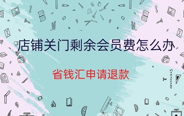 店铺关门剩余会员费怎么办 省钱汇申请退款？